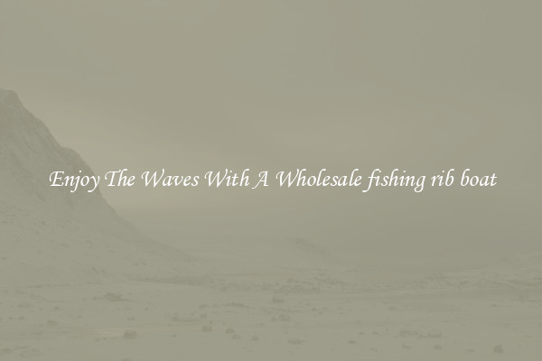 Enjoy The Waves With A Wholesale fishing rib boat
